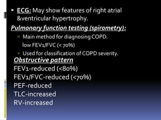  ECG: May show features of right atrial
&ventricular hypertrophy.
Pulmonary function testing (spirometry):
 Main method for diagnosing COPD.
low FEV1/FVC (< 70%)
 Used for classification of COPD severity.
Obstructive pattern
FEV1-reduced (<80%)
FEV1/FVC-reduced (<70%)
PEF-reduced
TLC-increased
RV-increased
 