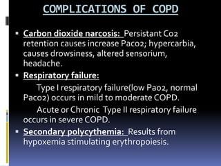 COMPLICATIONS OF COPD
 Carbon dioxide narcosis: Persistant Co2
retention causes increase Paco2; hypercarbia,
causes drowsiness, altered sensorium,
headache.
 Respiratory failure:
Type Ι respiratory failure(low Pao2, normal
Paco2) occurs in mild to moderate COPD.
Acute or Chronic Type ΙΙ respiratory failure
occurs in severe COPD.
 Secondary polycythemia: Results from
hypoxemia stimulating erythropoiesis.
 