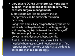  Very severe COPD: Long term O2, ventilatory
support, management of cardiac failure, may
consider surgical management.
Methylxanthines like aminophylline or
theophylline can be administered when
necessary.
Long term domiciliary oxygen therapy should be
administered to patients with PaO2<55 mmhg,
>16 hrs/day, 2-3ltr/min to maintain SaO2>90%.
This reduses pulmonary hypertension,
polycythemia, dyspnoea, hypoxaemia.
Antibiotics like tetracycline or ampicillin is
needed when respiratory infection present, if no
response sputum culture sensitivity to be done &
antibiotic changed accordingly.
 