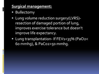 Surgical management:
 Bullectomy
 Lung volume reduction surgery(LVRS)-
resection of damaged portion of lung,
improves exercise tolerance but doesn’t
improve life expectancy.
 Lung transplantation- If FEV1<35% (PaO2<
60 mmhg), & PaCo2>50 mmhg.
 
