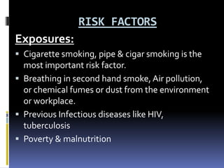 RISK FACTORS
Exposures:
 Cigarette smoking, pipe & cigar smoking is the
most important risk factor.
 Breathing in second hand smoke, Air pollution,
or chemical fumes or dust from the environment
or workplace.
 Previous Infectious diseases like HIV,
tuberculosis
 Poverty & malnutrition
 