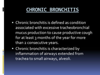 CHRONIC BRONCHITIS
 Chronic bronchitis is defined as condition
associated with excessive tracheobronchial
mucus production to cause productive cough
for at least 3 months of the year for more
than 2 consecutive years.
 Chronic bronchitis is characterized by
inflammation of airways extended from
trachea to small airways, alveoli.
 