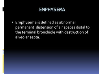 EMPHYSEMA
 Emphysema is defined as abnormal
permanent distension of air spaces distal to
the terminal bronchiole with destruction of
alveolar septa.
 