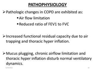 PATHOPHYSIOLOGY
Pathologic changes in COPD are exhibited as:
Air flow limitation
Reduced ratio of FEV1 to FVC
Increased functional residual capacity due to air
trapping and thoracic hyper inflation.
Mucus plugging, chronic airflow limitation and
thoracic hyper inflation disturb normal ventilatory
dynamics.
6/29/2016 10
 