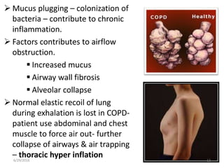  Mucus plugging – colonization of
bacteria – contribute to chronic
inflammation.
 Factors contributes to airflow
obstruction.
 Increased mucus
 Airway wall fibrosis
 Alveolar collapse
 Normal elastic recoil of lung
during exhalation is lost in COPD-
patient use abdominal and chest
muscle to force air out- further
collapse of airways & air trapping
– thoracic hyper inflation6/29/2016 12
 