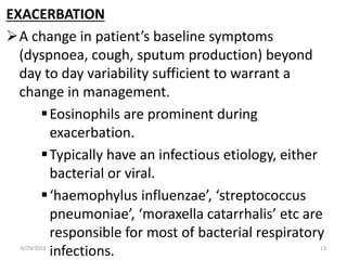 EXACERBATION
A change in patient’s baseline symptoms
(dyspnoea, cough, sputum production) beyond
day to day variability sufficient to warrant a
change in management.
Eosinophils are prominent during
exacerbation.
Typically have an infectious etiology, either
bacterial or viral.
‘haemophylus influenzae’, ‘streptococcus
pneumoniae’, ‘moraxella catarrhalis’ etc are
responsible for most of bacterial respiratory
infections.6/29/2016 13
 