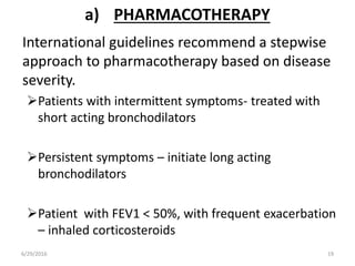 a) PHARMACOTHERAPY
International guidelines recommend a stepwise
approach to pharmacotherapy based on disease
severity.
Patients with intermittent symptoms- treated with
short acting bronchodilators
Persistent symptoms – initiate long acting
bronchodilators
Patient with FEV1 < 50%, with frequent exacerbation
– inhaled corticosteroids
6/29/2016 19
 