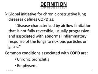 DEFINITION
Global initiative for chronic obstructive lung
diseases defines COPD as:
“Disease characterized by airflow limitation
that is not fully reversible, usually progressive
and associated with abnormal inflammatory
response of the lungs to noxious particles or
gases.”
Common conditions associated with COPD are:
• Chronic bronchitis
• Emphysema
6/29/2016 2
 