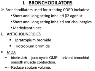 I. BRONCHODILATORS
 Bronchodilators used for treating COPD includes:-
Short and Long acting inhaled β2 agonist
Short and Long acting inhaled anticholinergics
Methylxanthines
i. ANTICHOLINERGICS
 Ipratropium bromide
 Tiotropium bromide
 MOA
 blocks Ach – ↓ses cyclic GMP – privent bronchial
smooth muscle contraction.
 Reduce sputum volume.6/29/2016 22
 
