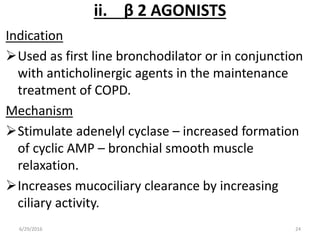 ii. β 2 AGONISTS
Indication
Used as first line bronchodilator or in conjunction
with anticholinergic agents in the maintenance
treatment of COPD.
Mechanism
Stimulate adenelyl cyclase – increased formation
of cyclic AMP – bronchial smooth muscle
relaxation.
Increases mucociliary clearance by increasing
ciliary activity.
6/29/2016 24
 