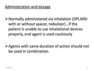 Administration and dosage
Normally administered via inhalation (DPI,MDI
with or without spacer, nebulizer) , if the
patient is unable to use inhalational devices
properly, oral agent is used cautiously
Agents with same duration of action should not
be used in combination.
6/29/2016 25
 