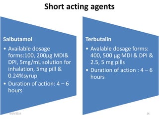 Short acting agents
Salbutamol
• Available dosage
forms:100, 200μg MDI&
DPI, 5mg/mL solution for
inhalation, 5mg pill &
0.24%syrup
• Duration of action: 4 – 6
hours
Terbutalin
• Avalable dosage forms:
400, 500 μg MDI & DPI &
2.5, 5 mg pills
• Duration of action : 4 – 6
hours
6/29/2016 26
 