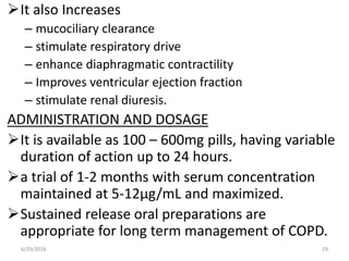 It also Increases
– mucociliary clearance
– stimulate respiratory drive
– enhance diaphragmatic contractility
– Improves ventricular ejection fraction
– stimulate renal diuresis.
ADMINISTRATION AND DOSAGE
It is available as 100 – 600mg pills, having variable
duration of action up to 24 hours.
a trial of 1-2 months with serum concentration
maintained at 5-12μg/mL and maximized.
Sustained release oral preparations are
appropriate for long term management of COPD.
6/29/2016 29
 