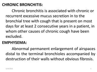 CHRONIC BRONCHITIS:
Chronic bronchitis is associated with chronic or
recurrent excessive mucus secretion in to the
bronchial tree with cough that is present on most
days for at least 2 consecutive years in a patient, in
whom other causes of chronic cough have been
excluded.
EMPHYSEMA:
Abnormal permanent enlargement of airspaces
distal to the terminal bronchioles accompanied by
destruction of their walls without obvious fibrosis.
6/29/2016 3
 