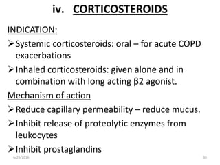 iv. CORTICOSTEROIDS
INDICATION:
Systemic corticosteroids: oral – for acute COPD
exacerbations
Inhaled corticosteroids: given alone and in
combination with long acting β2 agonist.
Mechanism of action
Reduce capillary permeability – reduce mucus.
Inhibit release of proteolytic enzymes from
leukocytes
Inhibit prostaglandins
6/29/2016 30
 