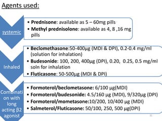 Agents used:
6/29/2016 31
systemic
• Prednisone: available as 5 – 60mg pills
• Methyl prednisolone: available as 4, 8 ,16 mg
pills
Inhaled
• Beclomethasone:50-400μg (MDI & DPI), 0.2-0.4 mg/ml
(solution for inhalation)
• Budesonide: 100, 200, 400μg (DPI), 0.20, 0.25, 0.5 mg/ml
soln for inhalation
• Fluticasone: 50-500μg (MDI & DPI)
Combinati
on with
long
acting β2
agonist
• Formoterol/beclometasone: 6/100 μg(MDI)
• Formoterol/budesonide: 4.5/160 μg (MDI), 9/320μg (DPI)
• Formoterol/mometasone:10/200, 10/400 μg (MDI)
• Salmeterol/Fluticasone: 50/100, 250, 500 μg(DPI)
 