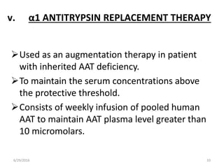 v. α1 ANTITRYPSIN REPLACEMENT THERAPY
Used as an augmentation therapy in patient
with inherited AAT deficiency.
To maintain the serum concentrations above
the protective threshold.
Consists of weekly infusion of pooled human
AAT to maintain AAT plasma level greater than
10 micromolars.
6/29/2016 33
 