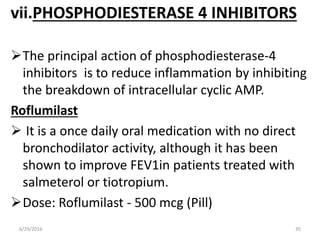 vii.PHOSPHODIESTERASE 4 INHIBITORS
The principal action of phosphodiesterase-4
inhibitors is to reduce inflammation by inhibiting
the breakdown of intracellular cyclic AMP.
Roflumilast
 It is a once daily oral medication with no direct
bronchodilator activity, although it has been
shown to improve FEV1in patients treated with
salmeterol or tiotropium.
Dose: Roflumilast - 500 mcg (Pill)
6/29/2016 35
 