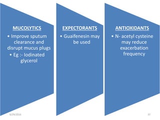 6/29/2016 37
MUCOLYTICS
• Improve sputum
clearance and
disrupt mucus plugs
• Eg :- Iodinated
glycerol
EXPECTORANTS
• Guaifenesin may
be used
ANTIOXIDANTS
• N- acetyl cysteine
may reduce
exacerbation
frequency
 