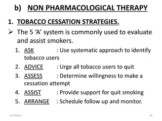 b) NON PHARMACOLOGICAL THERAPY
1. TOBACCO CESSATION STRATEGIES.
 The 5 ‘A’ system is commonly used to evaluate
and assist smokers.
1. ASK : Use systematic approach to identify
tobacco users
2. ADVICE : Urge all tobacco users to quit
3. ASSESS : Determine willingness to make a
cessation attempt
4. ASSIST : Provide support for quit smoking
5. ARRANGE : Schedule follow up and monitor.
6/29/2016 38
 