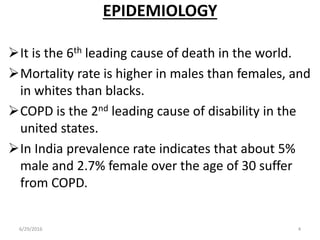 EPIDEMIOLOGY
It is the 6th leading cause of death in the world.
Mortality rate is higher in males than females, and
in whites than blacks.
COPD is the 2nd leading cause of disability in the
united states.
In India prevalence rate indicates that about 5%
male and 2.7% female over the age of 30 suffer
from COPD.
6/29/2016 4
 