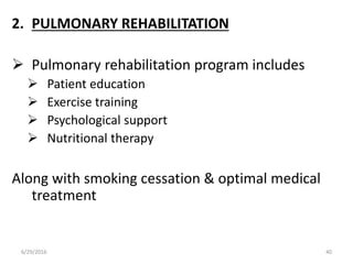 2. PULMONARY REHABILITATION
 Pulmonary rehabilitation program includes
 Patient education
 Exercise training
 Psychological support
 Nutritional therapy
Along with smoking cessation & optimal medical
treatment
6/29/2016 40
 