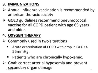 3. IMMUNIZATIONS
 Annual influenza vaccination is recommended by
american thoracic society
 GOLD guidelines recommend pneumococcal
vaccine for all COPD patient with age 65 years
and older.
4. OXYGEN THERAPY
 Commonly used in two situations
 Acute exacerbation of COPD with drop in Pa O2 <
55mmHg.
 Patients who are chronically hypoxemic.
 Goal: correct arterial hypoxemia and prevent
secondary organ damage.6/29/2016 43
 
