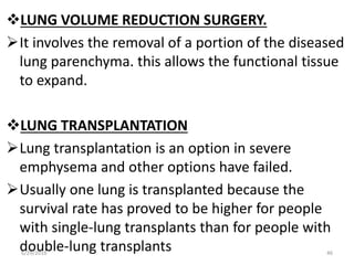 LUNG VOLUME REDUCTION SURGERY.
It involves the removal of a portion of the diseased
lung parenchyma. this allows the functional tissue
to expand.
LUNG TRANSPLANTATION
Lung transplantation is an option in severe
emphysema and other options have failed.
Usually one lung is transplanted because the
survival rate has proved to be higher for people
with single-lung transplants than for people with
double-lung transplants6/29/2016 46
 