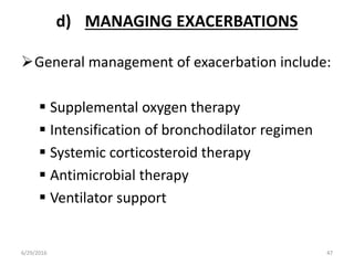 d) MANAGING EXACERBATIONS
General management of exacerbation include:
 Supplemental oxygen therapy
 Intensification of bronchodilator regimen
 Systemic corticosteroid therapy
 Antimicrobial therapy
 Ventilator support
6/29/2016 47
 