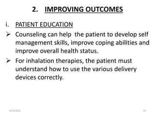 2. IMPROVING OUTCOMES
i. PATIENT EDUCATION
 Counseling can help the patient to develop self
management skills, improve coping abilities and
improve overall health status.
 For inhalation therapies, the patient must
understand how to use the various delivery
devices correctly.
6/29/2016 49
 