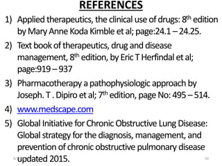 REFERENCES
1) Appliedtherapeutics, theclinical useofdrugs:8th edition
byMaryAnneKodaKimbleetal;page:24.1–24.25.
2) Textbookoftherapeutics, druganddisease
management, 8th edition, byEricTHerfindaletal;
page:919–937
3) Pharmacotherapy apathophysiologicapproachby
Joseph.T.Dipiroetal;7th edition, pageNo:495–514.
4) www.medscape.com
5) GlobalInitiative forChronic Obstructive LungDisease:
Globalstrategyforthediagnosis, management, and
preventionofchronicobstructive pulmonary disease
updated2015.6/29/2016 50
 