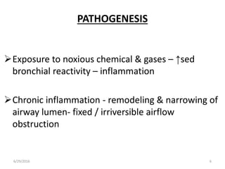 PATHOGENESIS
Exposure to noxious chemical & gases – ↑sed
bronchial reactivity – inflammation
Chronic inflammation - remodeling & narrowing of
airway lumen- fixed / irriversible airflow
obstruction
6/29/2016 6
 