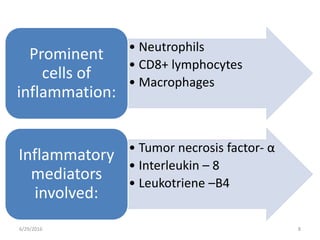 
6/29/2016 8
• Neutrophils
• CD8+ lymphocytes
• Macrophages
Prominent
cells of
inflammation:
• Tumor necrosis factor- α
• Interleukin – 8
• Leukotriene –B4
Inflammatory
mediators
involved:
 