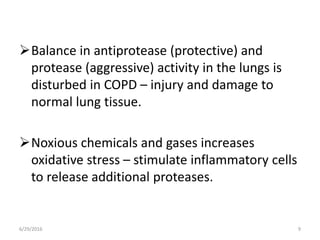 Balance in antiprotease (protective) and
protease (aggressive) activity in the lungs is
disturbed in COPD – injury and damage to
normal lung tissue.
Noxious chemicals and gases increases
oxidative stress – stimulate inflammatory cells
to release additional proteases.
6/29/2016 9
 