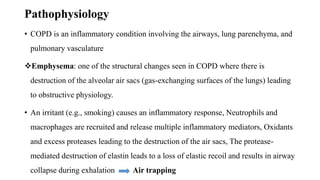 Pathophysiology
• COPD is an inflammatory condition involving the airways, lung parenchyma, and
pulmonary vasculature
Emphysema: one of the structural changes seen in COPD where there is
destruction of the alveolar air sacs (gas-exchanging surfaces of the lungs) leading
to obstructive physiology.
• An irritant (e.g., smoking) causes an inflammatory response, Neutrophils and
macrophages are recruited and release multiple inflammatory mediators, Oxidants
and excess proteases leading to the destruction of the air sacs, The protease-
mediated destruction of elastin leads to a loss of elastic recoil and results in airway
collapse during exhalation Air trapping
 