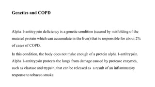Genetics and COPD
Alpha 1-antitrypsin deficiency is a genetic condition (caused by misfolding of the
mutated protein which can accumulate in the liver) that is responsible for about 2%
of cases of COPD.
In this condition, the body does not make enough of a protein alpha 1-antitrypsin.
Alpha 1-antitrypsin protects the lungs from damage caused by protease enzymes,
such as elastase and trypsin, that can be released as a result of an inflammatory
response to tobacco smoke.
 