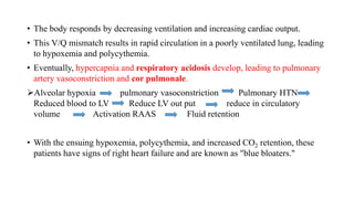 • The body responds by decreasing ventilation and increasing cardiac output.
• This V/Q mismatch results in rapid circulation in a poorly ventilated lung, leading
to hypoxemia and polycythemia.
• Eventually, hypercapnia and respiratory acidosis develop, leading to pulmonary
artery vasoconstriction and cor pulmonale.
Alveolar hypoxia pulmonary vasoconstriction Pulmonary HTN
Reduced blood to LV Reduce LV out put reduce in circulatory
volume Activation RAAS Fluid retention
• With the ensuing hypoxemia, polycythemia, and increased CO2 retention, these
patients have signs of right heart failure and are known as "blue bloaters."
 