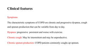 Clinical features
Symptoms
The characteristic symptoms of COPD are chronic and progressive dyspnea, cough
and sputum production that can be variable from day to day.
Dyspnea: progressive persistent and worse with exercise.
Chronic cough: May be intermittent and may be unproductive.
Chronic sputum production: COPD patients commonly coughs up sputum.
 