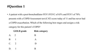 #Question 1
• A patient with a post-bronchodilator FEV1/FEVC of 65% and FEV1 of 70%
presents with a COPD Assessment test (CAT) score today of 11 and has never had
a COPD exacerbation. Which of the following best stages and assigns a risk
category for this patient’s COPD?
GOLD grade Risk category
A. 2 B
B 1 A
C. 2 D
D. 1 B
 