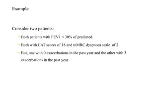 Example
Consider two patients:
 Both patients with FEV1 < 30% of predicted
 Both with CAT scores of 18 and mMRC dyspnoea scale of 2
 But, one with 0 exacerbations in the past year and the other with 3
exacerbations in the past year.
 