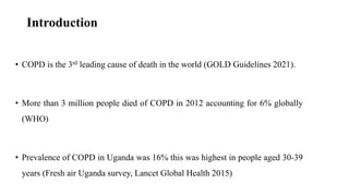 Introduction
• COPD is the 3rd leading cause of death in the world (GOLD Guidelines 2021).
• More than 3 million people died of COPD in 2012 accounting for 6% globally
(WHO)
• Prevalence of COPD in Uganda was 16% this was highest in people aged 30-39
years (Fresh air Uganda survey, Lancet Global Health 2015)
 