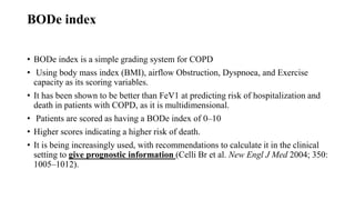 BODe index
• BODe index is a simple grading system for COPD
• Using body mass index (BMI), airflow Obstruction, Dyspnoea, and Exercise
capacity as its scoring variables.
• It has been shown to be better than FeV1 at predicting risk of hospitalization and
death in patients with COPD, as it is multidimensional.
• Patients are scored as having a BODe index of 0–10
• Higher scores indicating a higher risk of death.
• It is being increasingly used, with recommendations to calculate it in the clinical
setting to give prognostic information (Celli Br et al. New Engl J Med 2004; 350:
1005–1012).
 