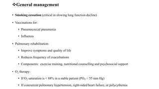 General management
• Smoking cessation (critical in slowing lung function decline)
• Vaccinations for:
• Pneumococcal pneumonia
• Influenza
• Pulmonary rehabilitation:
• Improve symptoms and quality of life
• Reduces frequency of exacerbations
• Components: exercise training, nutritional counselling and psychosocial support
• O2 therapy:
• If O2 saturation is < 88% in a stable patient (PO₂ < 55 mm Hg)
• If concurrent pulmonary hypertension, right-sided heart failure, or polycythemia
 