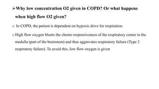 Why low concentration O2 given in COPD? Or what happens
when high flow O2 given?
o In COPD, the patient is dependent on hypoxic drive for respiration.
o High flow oxygen blunts the chemo responsiveness of the respiratory center in the
medulla (part of the brainstem) and thus aggravates respiratory failure (Type 2
respiratory failure). To avoid this, low flow oxygen is given
 