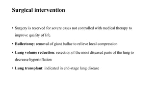 Surgical intervention
• Surgery is reserved for severe cases not controlled with medical therapy to
improve quality of life.
• Bullectomy: removal of giant bullae to relieve local compression
• Lung volume reduction: resection of the most diseased parts of the lung to
decrease hyperinflation
• Lung transplant: indicated in end-stage lung disease
 