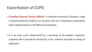 Exacerbation of COPD
• Canadian Thoracic Society defined: “a sustained worsening of dyspnea, cough
or sputum production leading to an increase in the use of maintenance medications
and/or supplementation with additional medications
• It is an acute event characterized by a worsening of the patient’s respiratory
symptoms that is beyond the normal day to day variations and leads to change of
medication.
 