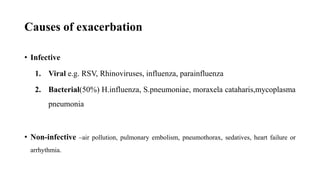 Causes of exacerbation
• Infective
1. Viral e.g. RSV, Rhinoviruses, influenza, parainfluenza
2. Bacterial(50%) H.influenza, S.pneumoniae, moraxela cataharis,mycoplasma
pneumonia
• Non-infective –air pollution, pulmonary embolism, pneumothorax, sedatives, heart failure or
arrhythmia.
 