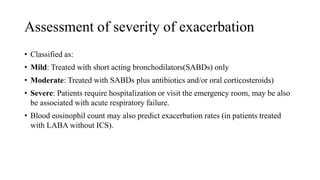 Assessment of severity of exacerbation
• Classified as:
• Mild: Treated with short acting bronchodilators(SABDs) only
• Moderate: Treated with SABDs plus antibiotics and/or oral corticosteroids)
• Severe: Patients require hospitalization or visit the emergency room, may be also
be associated with acute respiratory failure.
• Blood eosinophil count may also predict exacerbation rates (in patients treated
with LABA without ICS).
 