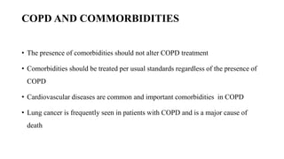 COPD AND COMMORBIDITIES
• The presence of comorbidities should not alter COPD treatment
• Comorbidities should be treated per usual standards regardless of the presence of
COPD
• Cardiovascular diseases are common and important comorbidities in COPD
• Lung cancer is frequently seen in patients with COPD and is a major cause of
death
 