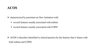ACOS
 characterized by persistent air flow limitation with:
 several features usually associated with asthma
 several features usually associated with COPD
 ACOS is therefore identified in clinical practice by the features that it shares with
both asthma and COPD.
 